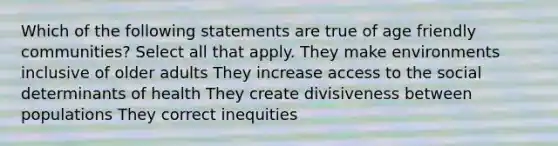 Which of the following statements are true of age friendly communities? Select all that apply. They make environments inclusive of older adults They increase access to the social determinants of health They create divisiveness between populations They correct inequities