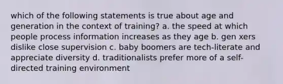 which of the following statements is true about age and generation in the context of training? a. the speed at which people process information increases as they age b. gen xers dislike close supervision c. baby boomers are tech-literate and appreciate diversity d. traditionalists prefer more of a self-directed training environment