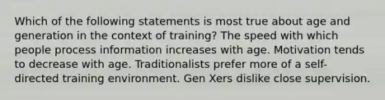 Which of the following statements is most true about age and generation in the context of training? The speed with which people process information increases with age. Motivation tends to decrease with age. Traditionalists prefer more of a self-directed training environment. Gen Xers dislike close supervision.