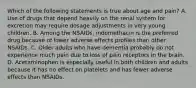 Which of the following statements is true about age and pain? A. Use of drugs that depend heavily on the renal system for excretion may require dosage adjustments in very young children. B. Among the NSAIDs, indomethacin is the preferred drug because of lower adverse effects profiles than other NSAIDs. C. Older adults who have dementia probably do not experience much pain due to loss of pain receptors in the brain. D. Acetaminophen is especially useful in both children and adults because it has no effect on platelets and has fewer adverse effects than NSAIDs.