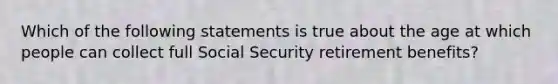 Which of the following statements is true about the age at which people can collect full Social Security retirement benefits?