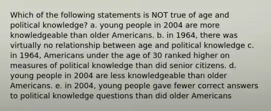 Which of the following statements is NOT true of age and political knowledge? a. young people in 2004 are more knowledgeable than older Americans. b. in 1964, there was virtually no relationship between age and political knowledge c. in 1964, Americans under the age of 30 ranked higher on measures of political knowledge than did senior citizens. d. young people in 2004 are less knowledgeable than older Americans. e. in 2004, young people gave fewer correct answers to political knowledge questions than did older Americans