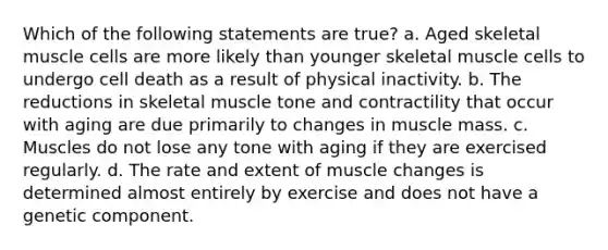 Which of the following statements are true? a. Aged skeletal muscle cells are more likely than younger skeletal muscle cells to undergo cell death as a result of physical inactivity. b. The reductions in skeletal muscle tone and contractility that occur with aging are due primarily to changes in muscle mass. c. Muscles do not lose any tone with aging if they are exercised regularly. d. The rate and extent of muscle changes is determined almost entirely by exercise and does not have a genetic component.