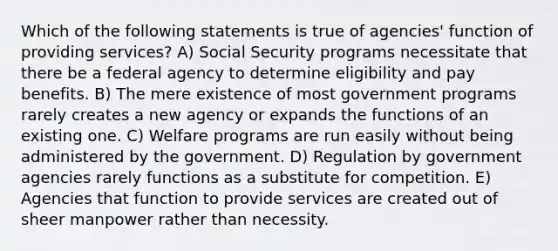 Which of the following statements is true of agencies' function of providing services? A) Social Security programs necessitate that there be a federal agency to determine eligibility and pay benefits. B) The mere existence of most government programs rarely creates a new agency or expands the functions of an existing one. C) Welfare programs are run easily without being administered by the government. D) Regulation by government agencies rarely functions as a substitute for competition. E) Agencies that function to provide services are created out of sheer manpower rather than necessity.