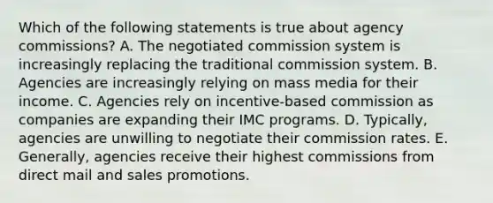 Which of the following statements is true about agency commissions? A. The negotiated commission system is increasingly replacing the traditional commission system. B. Agencies are increasingly relying on mass media for their income. C. Agencies rely on incentive-based commission as companies are expanding their IMC programs. D. Typically, agencies are unwilling to negotiate their commission rates. E. Generally, agencies receive their highest commissions from direct mail and sales promotions.