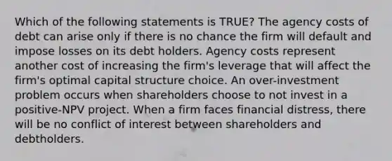 Which of the following statements is TRUE? The agency costs of debt can arise only if there is no chance the firm will default and impose losses on its debt holders. Agency costs represent another cost of increasing the firm's leverage that will affect the firm's optimal capital structure choice. An over-investment problem occurs when shareholders choose to not invest in a positive-NPV project. When a firm faces financial distress, there will be no conflict of interest between shareholders and debtholders.