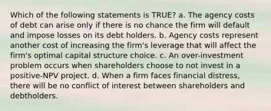 Which of the following statements is TRUE? a. The agency costs of debt can arise only if there is no chance the firm will default and impose losses on its debt holders. b. Agency costs represent another cost of increasing the firm's leverage that will affect the firm's optimal capital structure choice. c. An over-investment problem occurs when shareholders choose to not invest in a positive-NPV project. d. When a firm faces financial distress, there will be no conflict of interest between shareholders and debtholders.