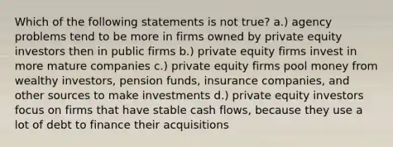 Which of the following statements is not true? a.) agency problems tend to be more in firms owned by private equity investors then in public firms b.) private equity firms invest in more mature companies c.) private equity firms pool money from wealthy investors, pension funds, insurance companies, and other sources to make investments d.) private equity investors focus on firms that have stable cash flows, because they use a lot of debt to finance their acquisitions