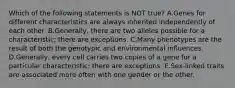 Which of the following statements is NOT true? A.Genes for different characteristics are always inherited independently of each other. B.Generally, there are two alleles possible for a characteristic; there are exceptions. C.Many phenotypes are the result of both the genotypic and environmental influences. D.Generally, every cell carries two copies of a gene for a particular characteristic; there are exceptions. E.Sex-linked traits are associated more often with one gender or the other.