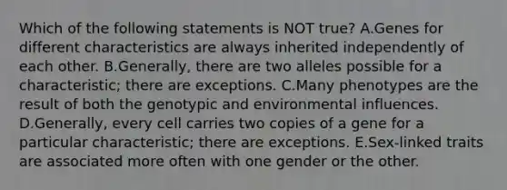 Which of the following statements is NOT true? A.Genes for different characteristics are always inherited independently of each other. B.Generally, there are two alleles possible for a characteristic; there are exceptions. C.Many phenotypes are the result of both the genotypic and environmental influences. D.Generally, every cell carries two copies of a gene for a particular characteristic; there are exceptions. E.Sex-linked traits are associated more often with one gender or the other.