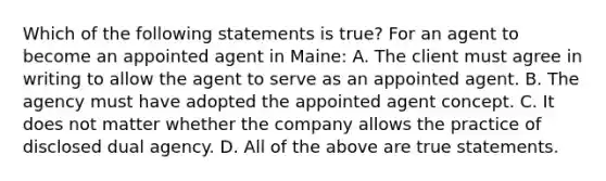 Which of the following statements is true? For an agent to become an appointed agent in Maine: A. The client must agree in writing to allow the agent to serve as an appointed agent. B. The agency must have adopted the appointed agent concept. C. It does not matter whether the company allows the practice of disclosed dual agency. D. All of the above are true statements.