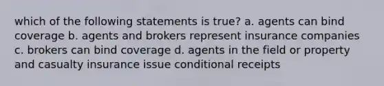 which of the following statements is true? a. agents can bind coverage b. agents and brokers represent insurance companies c. brokers can bind coverage d. agents in the field or property and casualty insurance issue conditional receipts