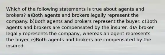 Which of the following statements is true about agents and brokers? a)Both agents and brokers legally represent the company. b)Both agents and brokers represent the buyer. c)Both agents and brokers are compensated by the insurer. d)A broker legally represents the company, whereas an agent represents the buyer. e)Both agents and brokers are compensated by the insured.