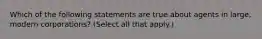 Which of the following statements are true about agents in large, modern corporations? (Select all that apply.)