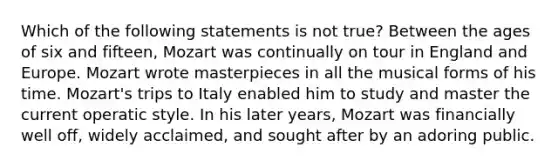 Which of the following statements is not true? Between the ages of six and fifteen, Mozart was continually on tour in England and Europe. Mozart wrote masterpieces in all the musical forms of his time. Mozart's trips to Italy enabled him to study and master the current operatic style. In his later years, Mozart was financially well off, widely acclaimed, and sought after by an adoring public.