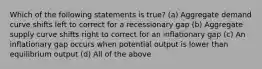 Which of the following statements is true? (a) Aggregate demand curve shifts left to correct for a recessionary gap (b) Aggregate supply curve shifts right to correct for an inflationary gap (c) An inflationary gap occurs when potential output is lower than equilibrium output (d) All of the above