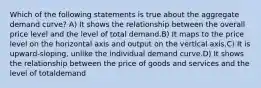 Which of the following statements is true about the aggregate demand curve? A) It shows the relationship between the overall price level and the level of total demand.B) It maps to the price level on the horizontal axis and output on the vertical axis.C) It is upward-sloping, unlike the individual demand curve.D) It shows the relationship between the price of goods and services and the level of totaldemand