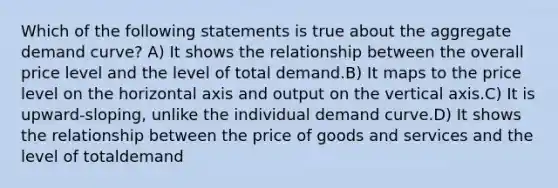 Which of the following statements is true about the aggregate demand curve? A) It shows the relationship between the overall price level and the level of total demand.B) It maps to the price level on the horizontal axis and output on the vertical axis.C) It is upward-sloping, unlike the individual demand curve.D) It shows the relationship between the price of goods and services and the level of totaldemand