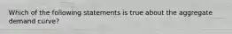 Which of the following statements is true about the aggregate demand curve?