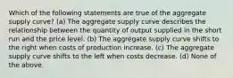 Which of the following statements are true of the aggregate supply curve? (a) The aggregate supply curve describes the relationship between the quantity of output supplied in the short run and the price level. (b) The aggregate supply curve shifts to the right when costs of production increase. (c) The aggregate supply curve shifts to the left when costs decrease. (d) None of the above.