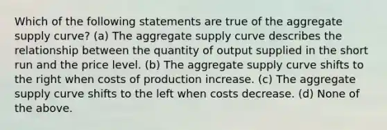 Which of the following statements are true of the aggregate supply curve? (a) The aggregate supply curve describes the relationship between the quantity of output supplied in the short run and the price level. (b) The aggregate supply curve shifts to the right when costs of production increase. (c) The aggregate supply curve shifts to the left when costs decrease. (d) None of the above.