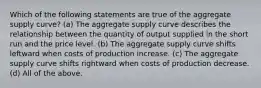 Which of the following statements are true of the aggregate supply curve? (a) The aggregate supply curve describes the relationship between the quantity of output supplied in the short run and the price level. (b) The aggregate supply curve shifts leftward when costs of production increase. (c) The aggregate supply curve shifts rightward when costs of production decrease. (d) All of the above.