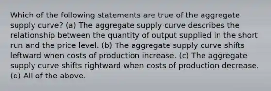 Which of the following statements are true of the aggregate supply curve? (a) The aggregate supply curve describes the relationship between the quantity of output supplied in the short run and the price level. (b) The aggregate supply curve shifts leftward when costs of production increase. (c) The aggregate supply curve shifts rightward when costs of production decrease. (d) All of the above.