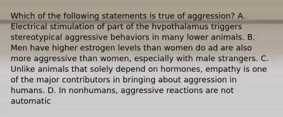 Which of the following statements is true of aggression? A. Electrical stimulation of part of the hvpothalamus triggers stereotypical aggressive behaviors in many lower animals. B. Men have higher estrogen levels than women do ad are also more aggressive than women, especially with male strangers. C. Unlike animals that solely depend on hormones, empathy is one of the major contributors in bringing about aggression in humans. D. In nonhumans, aggressive reactions are not automatic