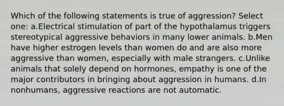 Which of the following statements is true of aggression? Select one: a.Electrical stimulation of part of the hypothalamus triggers stereotypical aggressive behaviors in many lower animals. b.Men have higher estrogen levels than women do and are also more aggressive than women, especially with male strangers. c.Unlike animals that solely depend on hormones, empathy is one of the major contributors in bringing about aggression in humans. d.In nonhumans, aggressive reactions are not automatic.