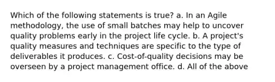 Which of the following statements is true? a. In an Agile methodology, the use of small batches may help to uncover quality problems early in the project life cycle. b. A project's quality measures and techniques are specific to the type of deliverables it produces. c. Cost-of-quality decisions may be overseen by a project management office. d. All of the above