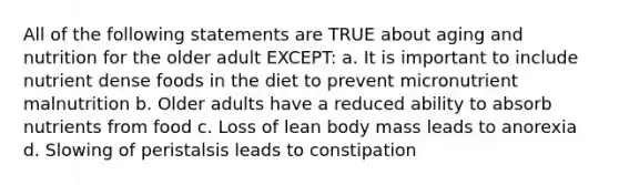 All of the following statements are TRUE about aging and nutrition for the older adult EXCEPT: a. It is important to include nutrient dense foods in the diet to prevent micronutrient malnutrition b. Older adults have a reduced ability to absorb nutrients from food c. Loss of lean body mass leads to anorexia d. Slowing of peristalsis leads to constipation