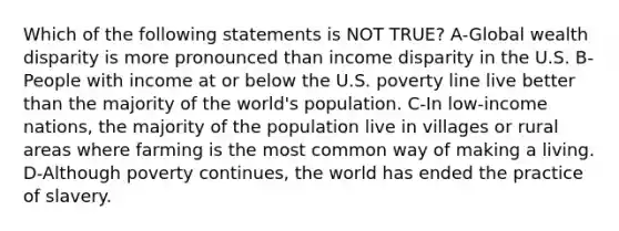 Which of the following statements is NOT TRUE? A-Global wealth disparity is more pronounced than income disparity in the U.S. B-People with income at or below the U.S. poverty line live better than the majority of the world's population. C-In low-income nations, the majority of the population live in villages or rural areas where farming is the most common way of making a living. D-Although poverty continues, the world has ended the practice of slavery.