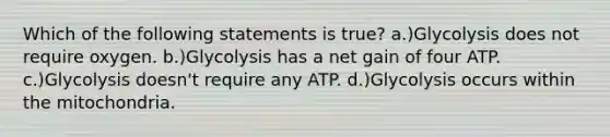 Which of the following statements is true? a.)Glycolysis does not require oxygen. b.)Glycolysis has a net gain of four ATP. c.)Glycolysis doesn't require any ATP. d.)Glycolysis occurs within the mitochondria.