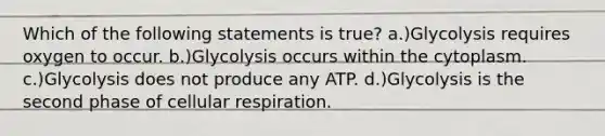 Which of the following statements is true? a.)Glycolysis requires oxygen to occur. b.)Glycolysis occurs within the cytoplasm. c.)Glycolysis does not produce any ATP. d.)Glycolysis is the second phase of cellular respiration.