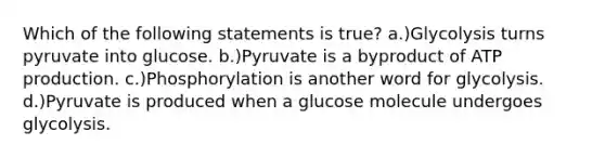 Which of the following statements is true? a.)Glycolysis turns pyruvate into glucose. b.)Pyruvate is a byproduct of ATP production. c.)Phosphorylation is another word for glycolysis. d.)Pyruvate is produced when a glucose molecule undergoes glycolysis.