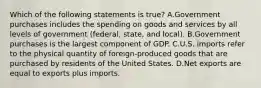 Which of the following statements is true? A.Government purchases includes the spending on goods and services by all levels of government (federal, state, and local). B.Government purchases is the largest component of GDP. C.U.S. imports refer to the physical quantity of foreign-produced goods that are purchased by residents of the United States. D.Net exports are equal to exports plus imports.