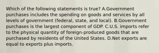 Which of the following statements is true? A.Government purchases includes the spending on goods and services by all levels of government (federal, state, and local). B.Government purchases is the largest component of GDP. C.U.S. imports refer to the physical quantity of foreign-produced goods that are purchased by residents of the United States. D.Net exports are equal to exports plus imports.