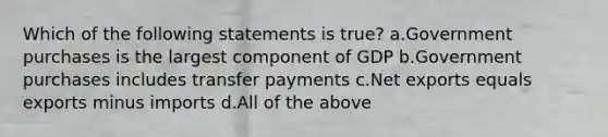 Which of the following statements is true? a.Government purchases is the largest component of GDP b.Government purchases includes transfer payments c.Net exports equals exports minus imports d.All of the above