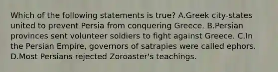 Which of the following statements is true? A.Greek city-states united to prevent Persia from conquering Greece. B.Persian provinces sent volunteer soldiers to fight against Greece. C.In the Persian Empire, governors of satrapies were called ephors. D.Most Persians rejected Zoroaster's teachings.