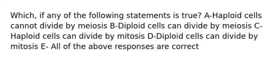 Which, if any of the following statements is true? A-Haploid cells cannot divide by meiosis B-Diploid cells can divide by meiosis C-Haploid cells can divide by mitosis D-Diploid cells can divide by mitosis E- All of the above responses are correct