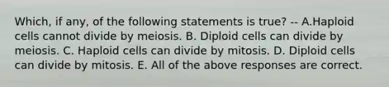 Which, if any, of the following statements is true? -- A.Haploid cells cannot divide by meiosis. B. Diploid cells can divide by meiosis. C. Haploid cells can divide by mitosis. D. Diploid cells can divide by mitosis. E. All of the above responses are correct.