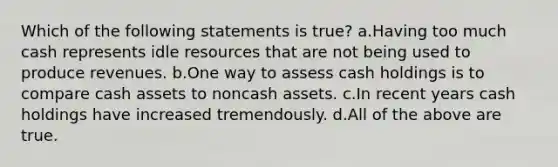 Which of the following statements is true? a.Having too much cash represents idle resources that are not being used to produce revenues. b.One way to assess cash holdings is to compare cash assets to noncash assets. c.In recent years cash holdings have increased tremendously. d.All of the above are true.