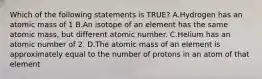 Which of the following statements is TRUE? A.Hydrogen has an atomic mass of 1 B.An isotope of an element has the same atomic mass, but different atomic number. C.Helium has an atomic number of 2. D.The atomic mass of an element is approximately equal to the number of protons in an atom of that element