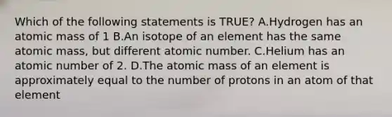 Which of the following statements is TRUE? A.Hydrogen has an atomic mass of 1 B.An isotope of an element has the same atomic mass, but different atomic number. C.Helium has an atomic number of 2. D.The atomic mass of an element is approximately equal to the number of protons in an atom of that element