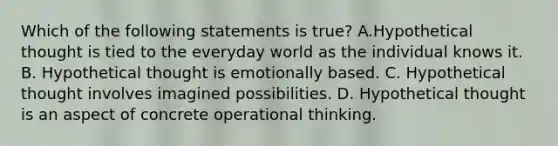 Which of the following statements is true? A.Hypothetical thought is tied to the everyday world as the individual knows it. B. Hypothetical thought is emotionally based. C. Hypothetical thought involves imagined possibilities. D. Hypothetical thought is an aspect of concrete operational thinking.