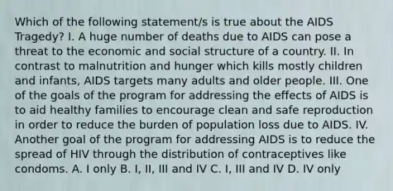 Which of the following statement/s is true about the AIDS Tragedy? I. A huge number of deaths due to AIDS can pose a threat to the economic and social structure of a country. II. In contrast to malnutrition and hunger which kills mostly children and infants, AIDS targets many adults and older people. III. One of the goals of the program for addressing the effects of AIDS is to aid healthy families to encourage clean and safe reproduction in order to reduce the burden of population loss due to AIDS. IV. Another goal of the program for addressing AIDS is to reduce the spread of HIV through the distribution of contraceptives like condoms. A. I only B. I, II, III and IV C. I, III and IV D. IV only