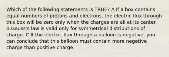 Which of the following statements is TRUE? A.If a box contains equal numbers of protons and electrons, the electric flux through this box will be zero only when the charges are all at its center. B.Gauss's law is valid only for symmetrical distributions of charge. C.If the electric flux through a balloon is negative, you can conclude that this balloon must contain more negative charge than positive charge.