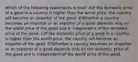 Which of the following statements is true? A)If the domestic price of a good in a country is higher than the world price, the country will become an importer of the good. B)Whether a country becomes an importer or an exporter of a good depends only on the world price of the good and is independent of the domestic price of the good. C)If the domestic price of a good in a country is higher than the world price, the country will become an exporter of the good. D)Whether a country becomes an importer or an exporter of a good depends only on the domestic price of the good and is independent of the world price of the good.