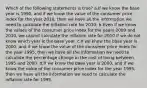 Which of the following statements is true? a.If we know the base year is 1990, and if we know the value of the consumer price index for the year 2010, then we have all the information we need to calculate the inflation rate for 2010. b.Even if we know the values of the consumer price index for the years 2009 and 2010, we cannot calculate the inflation rate for 2010 if we do not know which year is the base year. c.If we know the base year is 2000, and if we know the value of the consumer price index for the year 1995, then we have all the information we need to calculate the percentage change in the cost of living between 1995 and 2000. d.If we know the base year is 2000, and if we know the value of the consumer price index for the year 1995, then we have all the information we need to calculate the inflation rate for 1995.