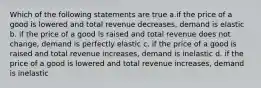 Which of the following statements are true a.if the price of a good is lowered and total revenue decreases, demand is elastic b. if the price of a good is raised and total revenue does not change, demand is perfectly elastic c. if the price of a good is raised and total revenue increases, demand is inelastic d. if the price of a good is lowered and total revenue increases, demand is inelastic